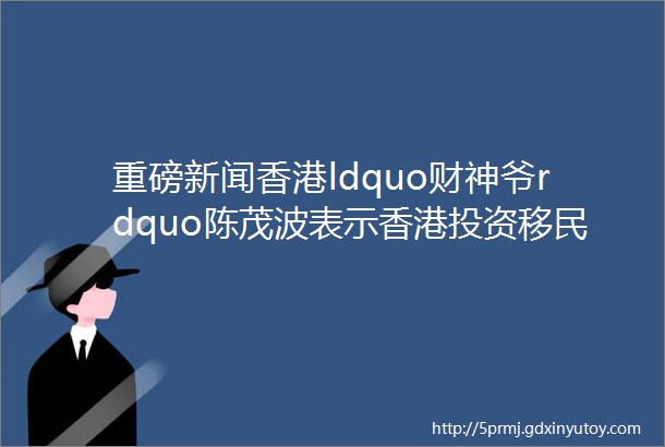 重磅新闻香港ldquo财神爷rdquo陈茂波表示香港投资移民即将重启大陆富豪们准备好了吗