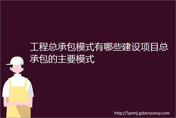 工程总承包模式有哪些建设项目总承包的主要模式