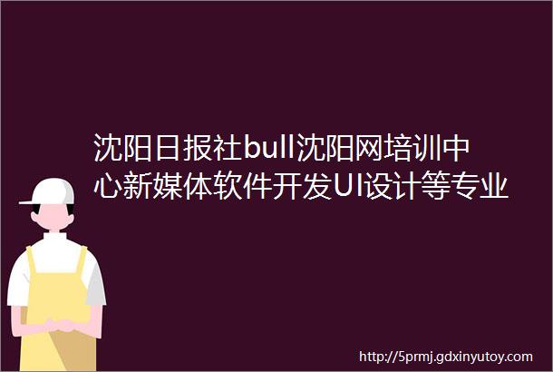 沈阳日报社bull沈阳网培训中心新媒体软件开发UI设计等专业开始招生啦定向培养限10人